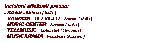 Casella di testo: Incisioni effettuati presso:
- SAAR - Milano ( Italia )
- VANDISK - BELVIDEO - Sondrio ( Italia )
- MUSIC CENTER - Lissone ( Italia )
- TELLMUSIC - Dübendorf ( Svizzera )
- MUSICARAMA - Paradiso ( Svizzera )
